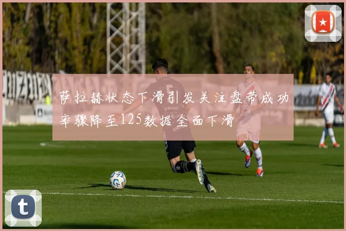 萨拉赫状态下滑引发关注盘带成功率骤降至125数据全面下滑