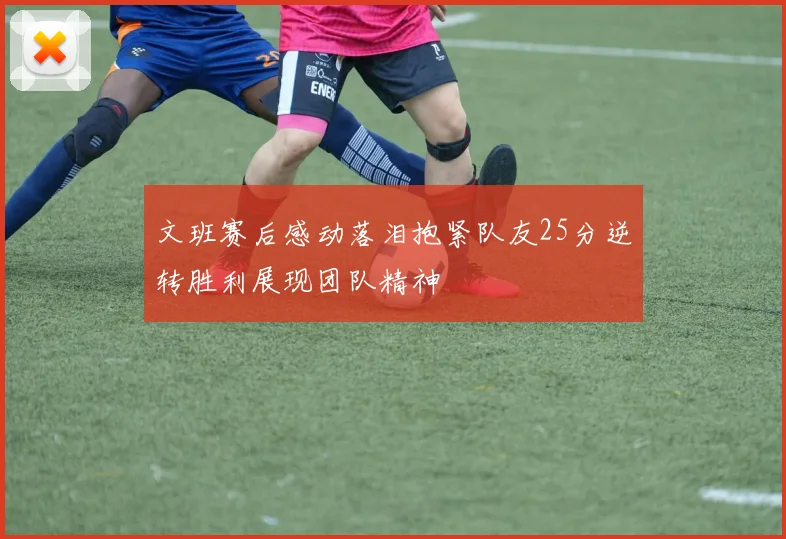 文班赛后感动落泪抱紧队友25分逆转胜利展现团队精神