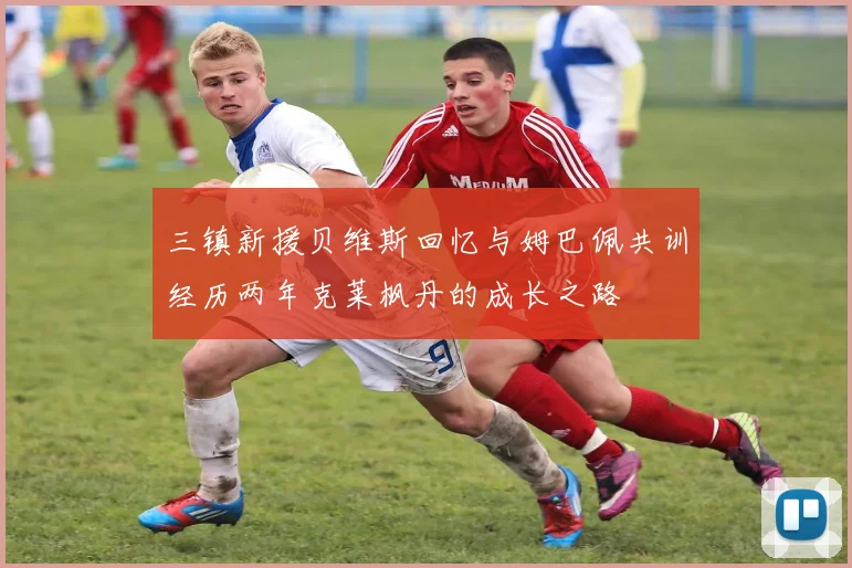三镇新援贝维斯回忆与姆巴佩共训经历两年克莱枫丹的成长之路