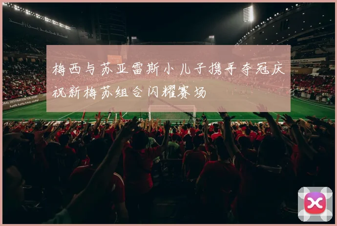 梅西与苏亚雷斯小儿子携手夺冠庆祝新梅苏组合闪耀赛场