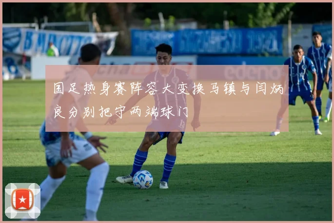 国足热身赛阵容大变换马镇与闫炳良分别把守两端球门