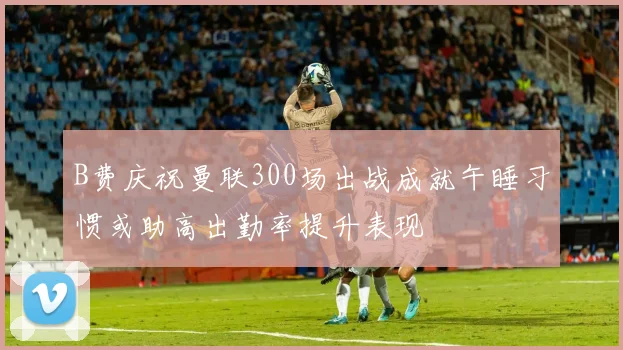 B费庆祝曼联300场出战成就午睡习惯或助高出勤率提升表现