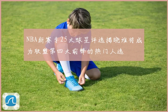 NBA新赛季25大球星评选揭晓谁将成为联盟第四大前锋的热门人选