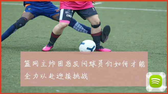 篮网主帅困惑发问球员们如何才能全力以赴迎接挑战