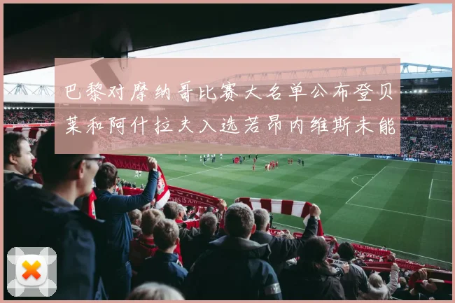 巴黎对摩纳哥比赛大名单公布登贝莱和阿什拉夫入选若昂内维斯未能参赛