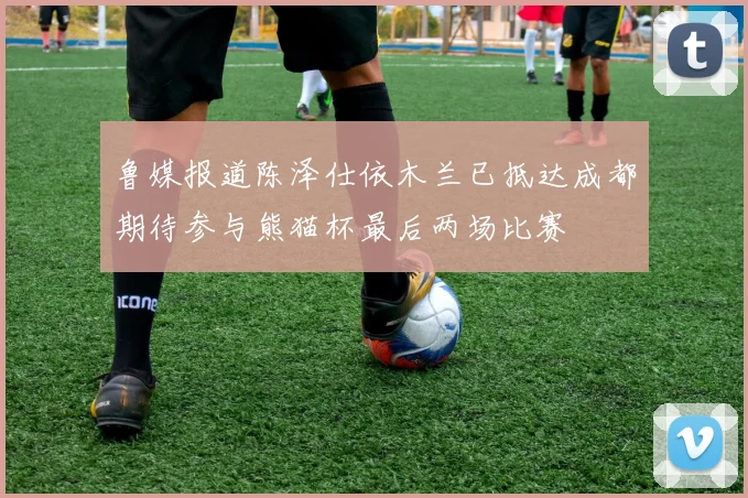 鲁媒报道陈泽仕依木兰已抵达成都期待参与熊猫杯最后两场比赛