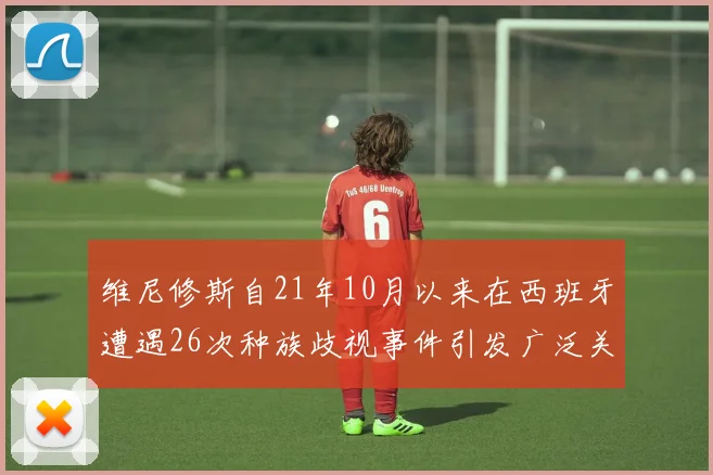 维尼修斯自21年10月以来在西班牙遭遇26次种族歧视事件引发广泛关注
