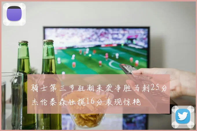 骑士第三节狂潮来袭净胜马刺25分杰伦泰森独揽16分表现惊艳