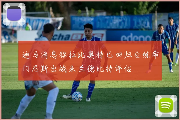 迪马消息称拉比奥特已回归合练希门尼斯出战米兰德比待评估