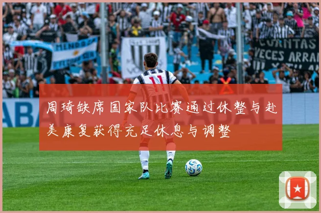周琦缺席国家队比赛通过休整与赴美康复获得充足休息与调整