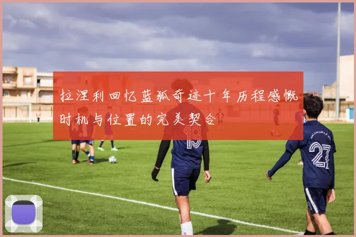 拉涅利回忆蓝狐奇迹十年历程感慨时机与位置的完美契合
