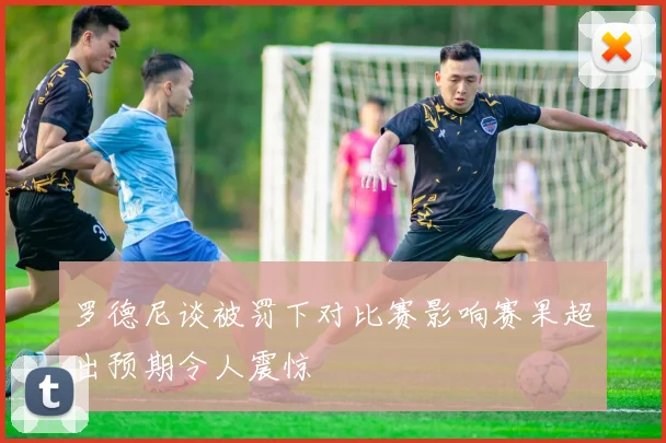 罗德尼谈被罚下对比赛影响赛果超出预期令人震惊