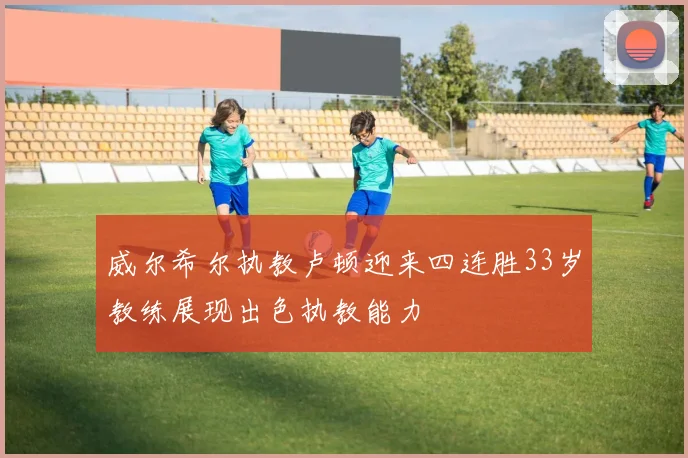 威尔希尔执教卢顿迎来四连胜33岁教练展现出色执教能力