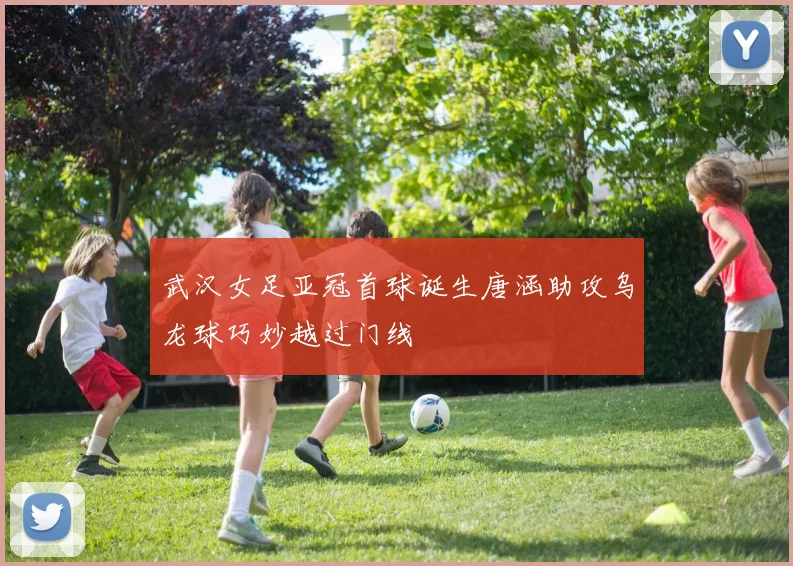 武汉女足亚冠首球诞生唐涵助攻乌龙球巧妙越过门线