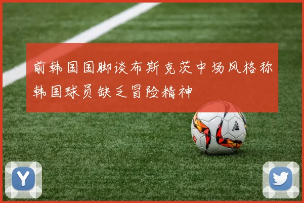 前韩国国脚谈布斯克茨中场风格称韩国球员缺乏冒险精神