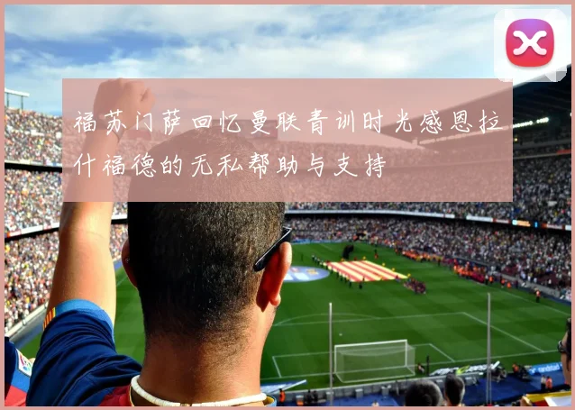 福苏门萨回忆曼联青训时光感恩拉什福德的无私帮助与支持